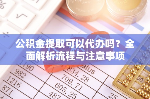 鲁山公积金提取可以代办吗？全面解析流程与注意事项
