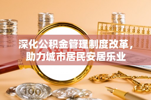 鲁山深化公积金管理制度改革，助力城市居民安居乐业