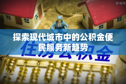 鲁山探索现代城市中的公积金便民服务新趋势