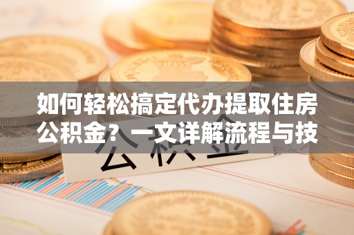 鲁山如何轻松搞定代办提取住房公积金？一文详解流程与技巧