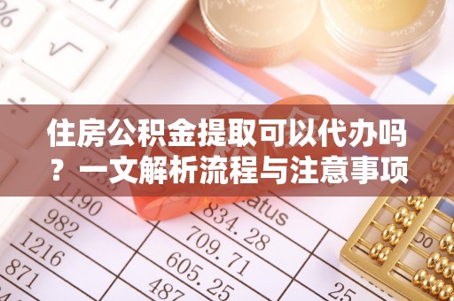 鲁山住房公积金提取可以代办吗？一文解析流程与注意事项