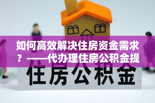 鲁山如何高效解决住房资金需求？——代办理住房公积金提取服务全解析