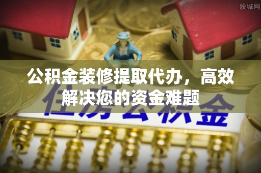 鲁山公积金装修提取代办，高效解决您的资金难题