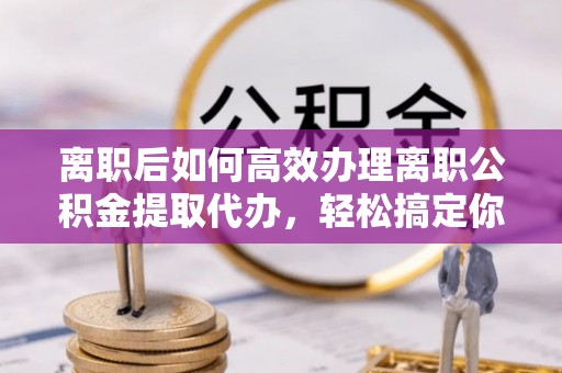 鲁山离职后如何高效办理离职公积金提取代办，轻松搞定你的公积金