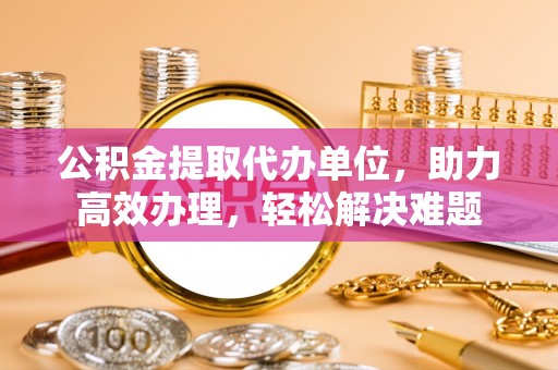 鲁山公积金提取代办单位，助力高效办理，轻松解决难题
