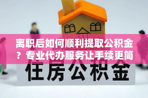 鲁山离职后如何顺利提取公积金？专业代办服务让手续更简单