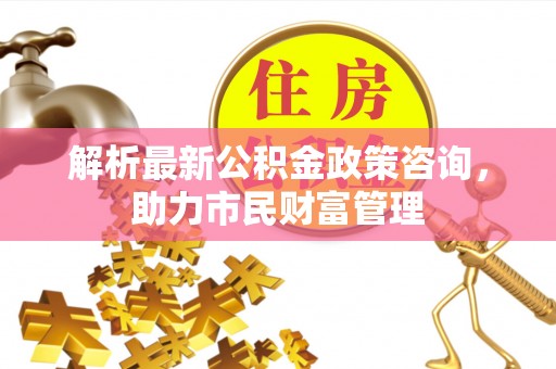 鲁山解析最新公积金政策咨询，助力市民财富管理