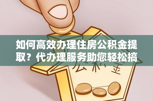 鲁山如何高效办理住房公积金提取？代办理服务助您轻松搞定