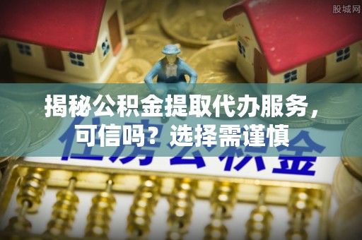 鲁山揭秘公积金提取代办服务，可信吗？选择需谨慎