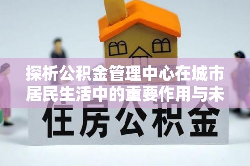 鲁山探析公积金管理中心在城市居民生活中的重要作用与未来发展趋势