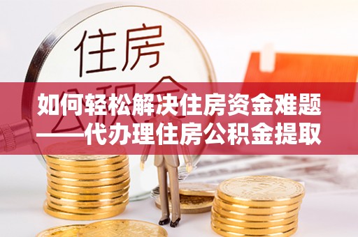 鲁山如何轻松解决住房资金难题——代办理住房公积金提取服务详解