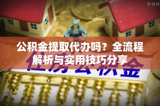 鲁山公积金提取代办吗？全流程解析与实用技巧分享