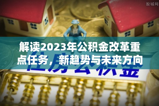 鲁山解读2023年公积金改革重点任务，新趋势与未来方向