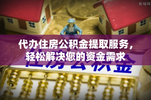 鲁山代办住房公积金提取服务，轻松解决您的资金需求