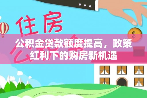 鲁山公积金贷款额度提高，政策红利下的购房新机遇