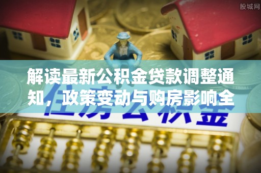 鲁山解读最新公积金贷款调整通知，政策变动与购房影响全解析