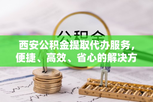 鲁山西安公积金提取代办服务，便捷、高效、省心的解决方案